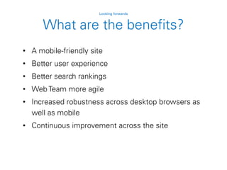 • A mobile-friendly site
• Better user experience
• Better search rankings
• Web Team more agile
• Increased robustness across desktop browsers as
well as mobile
• Continuous improvement across the site
Looking forwards
What are the benefits?
 