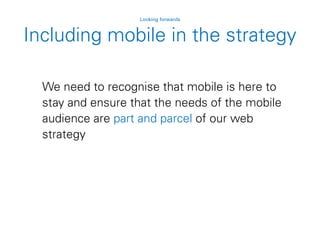 Including mobile in the strategy
Looking forwards
We need to recognise that mobile is here to
stay and ensure that the needs of the mobile
audience are part and parcel of our web
strategy
 