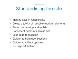 Standardising the site
Looking forwards
• Identify gaps in functionality
• Create a toolkit of reusable modular elements
• Tested on desktop and mobile
• Consistent behaviour across site
• Less code to maintain
• Quicker to build new sections
• Quicker to roll out updates
• No page left behind
 