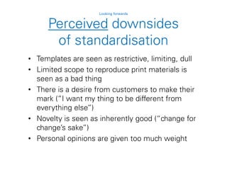 Perceived downsides
of standardisation
Looking forwards
• Templates are seen as restrictive, limiting, dull
• Limited scope to reproduce print materials is
seen as a bad thing
• There is a desire from customers to make their
mark (“I want my thing to be different from
everything else”)
• Novelty is seen as inherently good (“change for
change’s sake”)
• Personal opinions are given too much weight
 