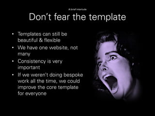 Don’t fear the template
A brief interlude
• Templates can still be
beautiful & flexible
• We have one website, not
many
• Consistency is very
important
• If we weren’t doing bespoke
work all the time, we could
improve the core template
for everyone
 