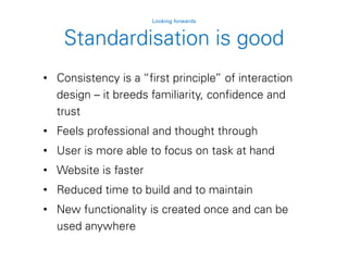Standardisation is good
Looking forwards
• Consistency is a “first principle” of interaction
design – it breeds familiarity, confidence and
trust
• Feels professional and thought through
• User is more able to focus on task at hand
• Website is faster
• Reduced time to build and to maintain
• New functionality is created once and can be
used anywhere
 