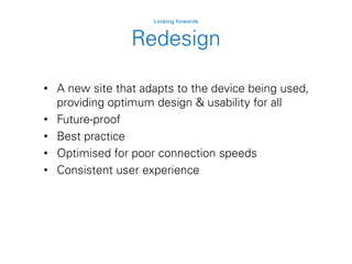 Redesign
Looking forwards
• A new site that adapts to the device being used,
providing optimum design & usability for all
• Future-proof
• Best practice
• Optimised for poor connection speeds
• Consistent user experience
 