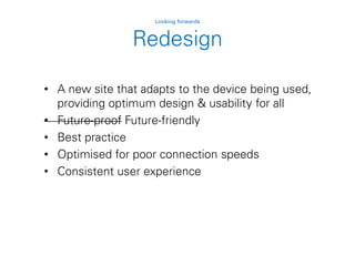 Redesign
Looking forwards
• A new site that adapts to the device being used,
providing optimum design & usability for all
• Future-proof Future-friendly
• Best practice
• Optimised for poor connection speeds
• Consistent user experience
 