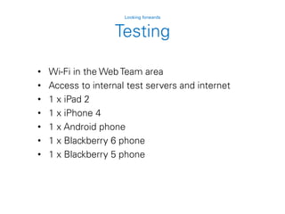 Testing
Looking forwards
• Wi-Fi in the Web Team area
• Access to internal test servers and internet
• 1 x iPad 2
• 1 x iPhone 4
• 1 x Android phone
• 1 x Blackberry 6 phone
• 1 x Blackberry 5 phone
 