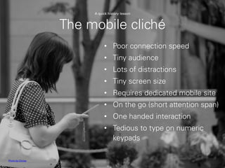 The mobile cliché
• Poor connection speed
• Tiny audience
• Lots of distractions
• Tiny screen size
• Requires dedicated mobile site
• On the go (short attention span)
• One handed interaction
• Tedious to type on numeric
keypads
Photo by Oimax
A quick history lesson
 