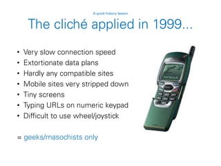 The cliché applied in 1999...
• Very slow connection speed
• Extortionate data plans
• Hardly any compatible sites
• Mobile sites very stripped down
• Tiny screens
• Typing URLs on numeric keypad
• Difficult to use wheel/joystick
= geeks/masochists only
A quick history lesson
 