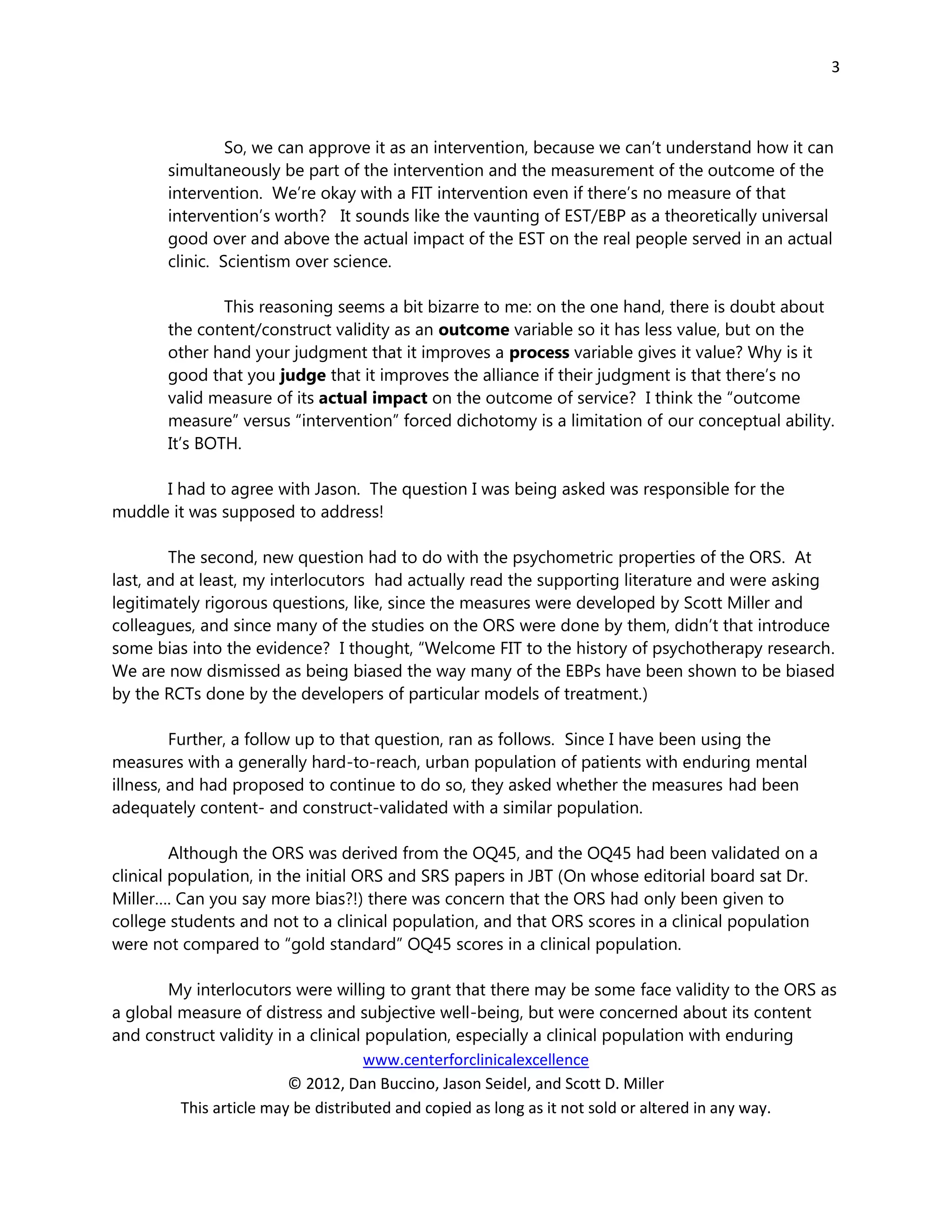 3



                So, we can approve it as an intervention, because we can’t understand how it can
       simultaneously be part of the intervention and the measurement of the outcome of the
       intervention. We’re okay with a FIT intervention even if there’s no measure of that
       intervention’s worth? It sounds like the vaunting of EST/EBP as a theoretically universal
       good over and above the actual impact of the EST on the real people served in an actual
       clinic. Scientism over science.

               This reasoning seems a bit bizarre to me: on the one hand, there is doubt about
       the content/construct validity as an outcome variable so it has less value, but on the
       other hand your judgment that it improves a process variable gives it value? Why is it
       good that you judge that it improves the alliance if their judgment is that there’s no
       valid measure of its actual impact on the outcome of service? I think the “outcome
       measure” versus “intervention” forced dichotomy is a limitation of our conceptual ability.
       It’s BOTH.

      I had to agree with Jason. The question I was being asked was responsible for the
muddle it was supposed to address!

        The second, new question had to do with the psychometric properties of the ORS. At
last, and at least, my interlocutors had actually read the supporting literature and were asking
legitimately rigorous questions, like, since the measures were developed by Scott Miller and
colleagues, and since many of the studies on the ORS were done by them, didn’t that introduce
some bias into the evidence? I thought, “Welcome FIT to the history of psychotherapy research.
We are now dismissed as being biased the way many of the EBPs have been shown to be biased
by the RCTs done by the developers of particular models of treatment.)

         Further, a follow up to that question, ran as follows. Since I have been using the
measures with a generally hard-to-reach, urban population of patients with enduring mental
illness, and had proposed to continue to do so, they asked whether the measures had been
adequately content- and construct-validated with a similar population.

         Although the ORS was derived from the OQ45, and the OQ45 had been validated on a
clinical population, in the initial ORS and SRS papers in JBT (On whose editorial board sat Dr.
Miller…. Can you say more bias?!) there was concern that the ORS had only been given to
college students and not to a clinical population, and that ORS scores in a clinical population
were not compared to “gold standard” OQ45 scores in a clinical population.

       My interlocutors were willing to grant that there may be some face validity to the ORS as
a global measure of distress and subjective well-being, but were concerned about its content
and construct validity in a clinical population, especially a clinical population with enduring
                                     www.centerforclinicalexcellence
                         © 2012, Dan Buccino, Jason Seidel, and Scott D. Miller
         This article may be distributed and copied as long as it not sold or altered in any way.
 