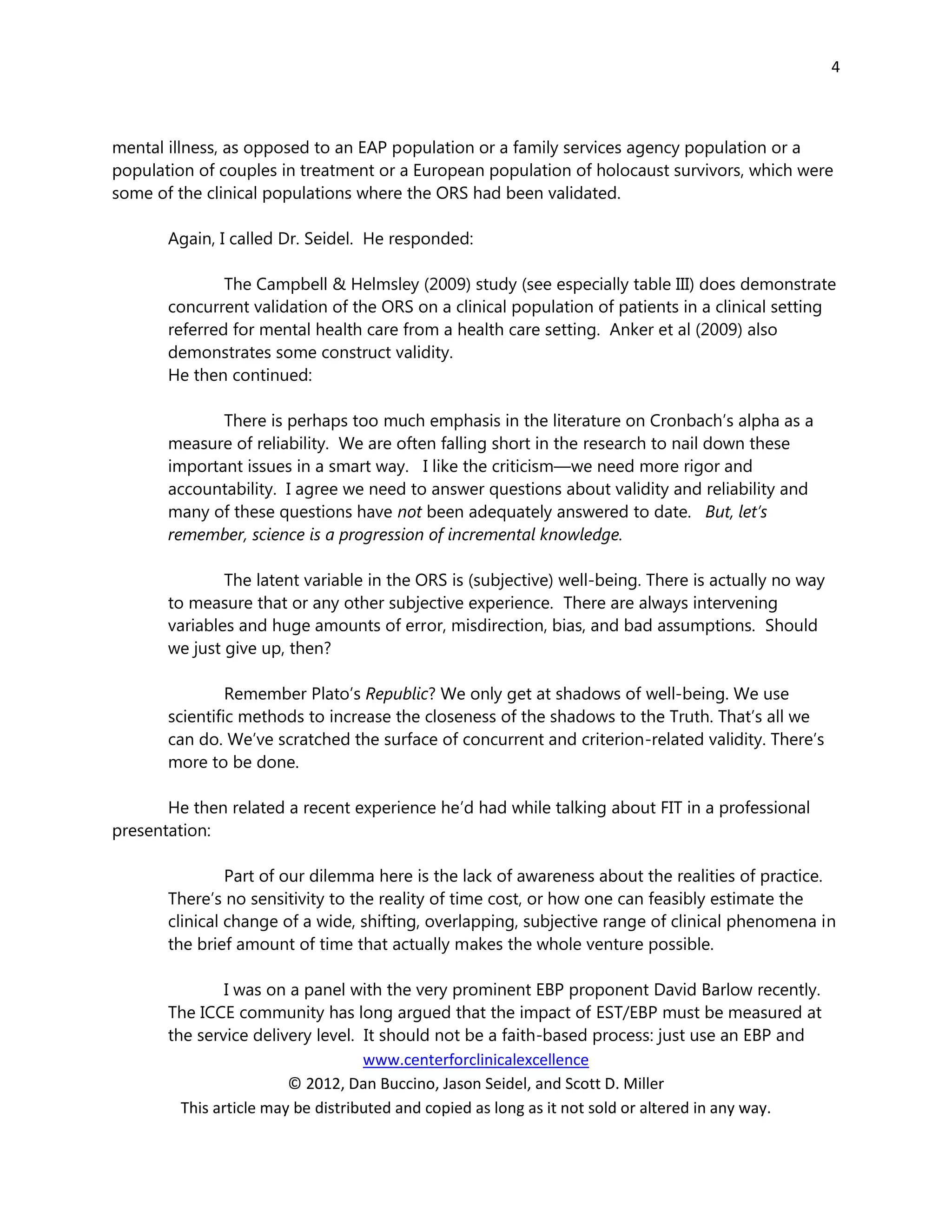 4



mental illness, as opposed to an EAP population or a family services agency population or a
population of couples in treatment or a European population of holocaust survivors, which were
some of the clinical populations where the ORS had been validated.

       Again, I called Dr. Seidel. He responded:

               The Campbell & Helmsley (2009) study (see especially table III) does demonstrate
       concurrent validation of the ORS on a clinical population of patients in a clinical setting
       referred for mental health care from a health care setting. Anker et al (2009) also
       demonstrates some construct validity.
       He then continued:

              There is perhaps too much emphasis in the literature on Cronbach’s alpha as a
       measure of reliability. We are often falling short in the research to nail down these
       important issues in a smart way. I like the criticism—we need more rigor and
       accountability. I agree we need to answer questions about validity and reliability and
       many of these questions have not been adequately answered to date. But, let’s
       remember, science is a progression of incremental knowledge.

               The latent variable in the ORS is (subjective) well-being. There is actually no way
       to measure that or any other subjective experience. There are always intervening
       variables and huge amounts of error, misdirection, bias, and bad assumptions. Should
       we just give up, then?

                Remember Plato’s Republic? We only get at shadows of well-being. We use
       scientific methods to increase the closeness of the shadows to the Truth. That’s all we
       can do. We’ve scratched the surface of concurrent and criterion-related validity. There’s
       more to be done.

       He then related a recent experience he’d had while talking about FIT in a professional
presentation:

                Part of our dilemma here is the lack of awareness about the realities of practice.
       There’s no sensitivity to the reality of time cost, or how one can feasibly estimate the
       clinical change of a wide, shifting, overlapping, subjective range of clinical phenomena in
       the brief amount of time that actually makes the whole venture possible.

                I was on a panel with the very prominent EBP proponent David Barlow recently.
       The ICCE community has long argued that the impact of EST/EBP must be measured at
       the service delivery level. It should not be a faith-based process: just use an EBP and
                                    www.centerforclinicalexcellence
                         © 2012, Dan Buccino, Jason Seidel, and Scott D. Miller
         This article may be distributed and copied as long as it not sold or altered in any way.
 