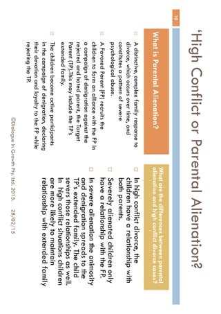‘High Conflict or Parental
Alienation?
 A distinctive, complex family
response to divorce, which occurs
over time, and constitutes a pattern
of severe psychological abuse.
 A Favored Parent (FP) recruits the
children to form an alliance with the
FP in a campaign of denigration
against the rejected and hated
parent, the Target Parent (TP).This
may include the TP’s extended
family.
 The children become active
participants in the campaign of
denigration, declaring their devotion
and loyalty to the FP while rejecting
the TP.
 In high conflict divorce, the
children have a relationship
with both parents.
 Severely alienated children
only have a relationship with
the FP.
 In severe alienation the
animosity and denigration
spreads to the TP's extended
family. The child severs those
relationships as well. In high
conflict situations children are
more likely to maintain
relationship with extended
family
28/02/15
10
©Dialogue In Growth Pty. Ltd. 2015.
What is Parental Alienation?
What are the differences between
parental alienation and high conflict
divorce cases?
 