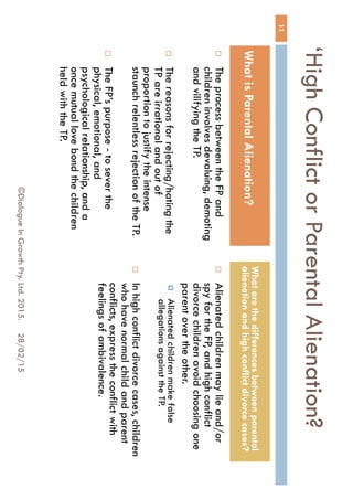 ‘High Conflict or Parental
Alienation?
 The process between the FP and
children involves devaluing,
demoting and vilifying the TP.
 The reasons for rejecting/hating
the TP are irrational and out of
proportion to justify the intense
staunch relentless rejection of
the TP.
 The FP’s purpose - to sever the
physical, emotional, and
psychological relationship, and a
once mutual love bond the
children held with the TP.
 Alienated children may lie and/or
spy for the FP, and high conflict
divorce children avoid choosing
one parent over the other.
 Alienated children make false
allegations against the TP.
 In high conflict divorce cases,
children who have normal child
and parent conflicts, express the
conflict with feelings of
ambivalence.
28/02/15
11
©Dialogue In Growth Pty. Ltd. 2015.
What is Parental Alienation?
What are the differences between
parental alienation and high conflict
divorce cases?
 