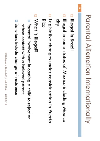 Parental Alienation
Internationally
28/02/15©Dialogue In Growth Pty. Ltd. 2015.
14
 Illegal in Brazil
 Illegal in some states of Mexico including
Mexico city
 Legislative changes under consideration in
Puerto Rico
 What is illegal?
 Parental involvement in causing a child to reject
or refuse contact with a beloved parent
 Sanctions include change of residence
 