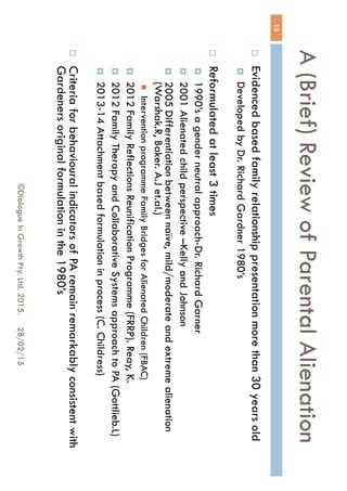 A (Brief) Review of Parental
Alienation
28/02/15©Dialogue In Growth Pty. Ltd. 2015.
15
 Evidenced based family relationship presentation more than 30
years old
 Developed by Dr. Richard Gardner 1980’s
 Reformulated at least 3 times
 1990’s a gender neutral approach-Dr. Richard Garner
 2001 Alienated child perspective –Kelly and Johnson
 2005 Differentiation between naïve, mild/moderate and extreme
alienation (Warshak.R, Baker. A.J et.al.)
 Intervention programme Family Bridges for Alienated Children (FBAC)
 2012 Family Reflections Reunification Programme (FRRP). Reay, K.
 2012 Family Therapy and Collaborative Systems approach to PA
(Gottlieb.L)
 2013-14 Attachment based formulation in process (C. Childress)
 Criteria for behavioural indicators of PA remain remarkably
consistent with Gardeners original formulation in the 1980’s
 