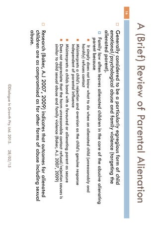 A (Brief) Review of Parental
Alienation
28/02/15©Dialogue In Growth Pty. Ltd. 2015.
16
 Generally considered to be a particularly egregious form of child
emotional/psychological abuse and family violence (targeting the
alienated parent).
 Family law often leaves alienated children in the care of the abusive
alienating parent because
 It simply does not know what to do when an alienated child (unreasonably
and harshly) refuses contact
 Misinterprets a child’s rejection and aversion as the child’s genuine response
independent of parental influence
 Misinterprets a childs bond with a favoured or alienating parent as secure
 Does not appreciate that the harm unreasonable contact refusal/rejection
causes is similar to child sexual abuse and family violence (Baker, A.J. 2007,
2009)
 Research (Baker, A.J 2007, 2009) indicates that outcomes for
alienated children are as compromised as for other forms of abuse
including sexual abuse.
 