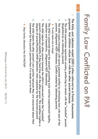 Family Law Conflicted on PA?
28/02/15©Dialogue In Growth Pty. Ltd. 2015.
17
 The Kelly and Johnston model (2001) often referred to in Family
Assessments proposes that children refuse time with the other parent
because.
 The child experiences separation anxiety, preferring to remain with the "custodial"
parent. (Exploited by an alienating parent)
 The child copes/manages with severe parental conflict by minimising time with
one of the parents. (Alignment NOT Alienation. Conflict created by alienating
parent)
 ‘It only takes one to tango’
 The child is concerned about the parent's parenting style and has experienced
rigidity, rejection and insensitivity. (Alignment NOT Alienation)
 The child rejects the other parent because the child is concerned about the
"custodial" parent's emotional stability if they had time with the other parent. This
condition implies a degree of parentification (AND alienation when exploited by
the favoured parent)
 The child rejects the other parent's new partner because they are concerned
about their treatment by the parent's partner-how it is made out to them.
 Step family alienation-The ‘EX FACTOR”
 