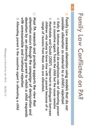 Family Law Conflicted on PA?
28/02/15©Dialogue In Growth Pty. Ltd. 2015.
18
 Family Law assesses alienation using models that do
not consider alienation as material to a child’s
rejection!
 Kelly & Johnston model de-emphasises role of alienating
parent as a causative agent. Treats the child but the cause
remains
 Martindale and Gould (2007) -important to distinguish
between children who refuse to have time with a parent
because of a range of reasons from those who are
alienated.
 Most PA research and practice supports the view that
alienation occurs through the campaign of denigration
and demotion by an alienating parent to which a child
responds with unreasonable and irrational rejection
 Alienating parent is the causative agent in alienating a
child
 
