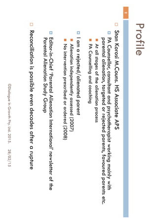 Profile
28/02/15©Dialogue In Growth Pty. Ltd. 2015.
2
 Stan Korosi M.Couns. HS Associate APS
 PA Counsellor, consultant and psychotherapist working mainly
with parental alienation, targeted or rejected parents, favoured
parents etc.
 At all stages of the alienation process
 PA Counselling and coaching
 I am a rejected/alienated parent
 Alienation independently assessed (2007)
 No intervention prescribed or ordered (2008)
 Editor-in-Chief ‘Parental Alienation International’ newsletter of the
Parental Alienation Study Group
 Reconciliation is possible even decades after a rupture
 