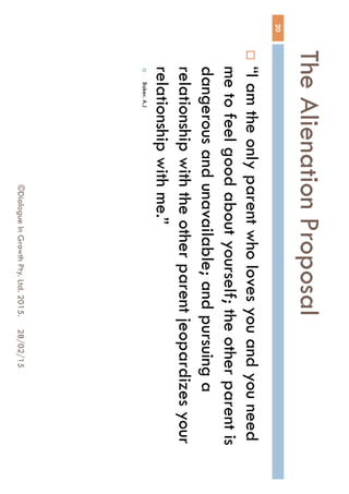 The Alienation Proposal
28/02/15©Dialogue In Growth Pty. Ltd. 2015.
20
 “I am the only parent who loves you and you
need me to feel good about yourself; the other
parent is dangerous and unavailable; and
pursuing a relationship with the other parent
jeopardizes your relationship with me.”
 Baker. A.J
 