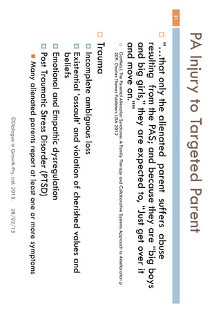 PA Injury to Targeted Parent
28/02/15©Dialogue In Growth Pty. Ltd. 2015.
21
 “…that only the alienated parent suffers abuse
resulting from the PAS; and because they are
“big boys and big girls,” they are expected to,
“Just get over it and move on.””
 Gottlieb.L The Parental Alienation Syndrome: A Family Therapy and Collaborative Systems Approach to
Amelioration p 209. Charles Thomas Publishers USA 2012
 Trauma
 Incomplete ambiguous loss
 Existential ‘assault’ and violation of cherished values
and beliefs
 Emotional and Empathic dysregulation
 Post Traumatic Stress Disorder (PTSD)
 Many alienated parents report at least one or more
symptoms
 