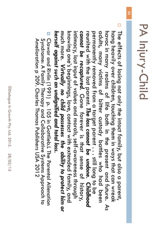 PA Injury-Child
28/02/15©Dialogue In Growth Pty. Ltd. 2015.
22
 The effects of losing not only the intact family, but also a
parent, hang heavily over children, touching them in ways
that can wreak havoc in many realms of life both in the
present and future. As adults, many victims of bitter
custody battles who had been permanently removed from
a target parent . . . still long to be reunited with the lost
parent. The loss cannot be undone. Childhood cannot
be recaptured. Gone forever is that sense of history,
intimacy, lost input of values and morals, self-awareness
through knowing one’s beginnings, love, contact with
extended family, and much more. Virtually no child
possesses the ability to protect him or herself against
such an undignified and total loss.
 Clawar and Rivlin (1991) p. 105 in Gottlieb.L The Parental
Alienation Syndrome: A Family Therapy and Collaborative
Systems Approach to Amelioration p 209. Charles Thomas
Publishers USA 2012
 