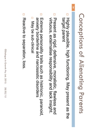 Conceptions of Alienating
Parents
28/02/15©Dialogue In Growth Pty. Ltd. 2015.
24
 Highly plausible, high functioning. May present as the
target parent
 Present as rigid, defensive, moralistic, flawless and
virtuous, externalise responsibility and lack insight.
 Extreme personality traits such as histrionic, paranoid,
anxiety borderline and narcissistic disorders
 May be sub-clinical
 Reactive to separation, loss.
 