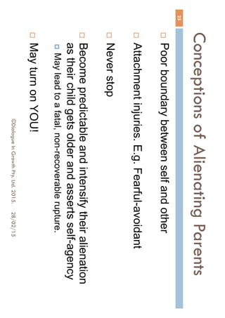 Conceptions of Alienating
Parents
28/02/15©Dialogue In Growth Pty. Ltd. 2015.
25
 Poor boundary between self and other
 Attachment injuries. E.g. Fearful-avoidant
 Never stop
 Become predictable and intensify their alienation
as their child gets older and asserts self-agency
 May lead to a fatal, non-recoverable rupture.
 May turn on YOU!
 