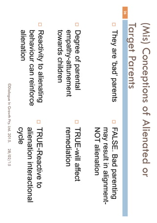 (Mis) Conceptions of Alienated or
Target Parents
 They are ‘bad’ parents
 Degree of parental
empathy-attunement
towards children
 Reactivity to alienating
behaviour can reinforce
alienation
 FALSE. Bad parenting
may result in alignment-
NOT alienation
 TRUE-will affect
remediation
 TRUE-Reactive to
alienation interactional
cycle
28/02/15
26
©Dialogue In Growth Pty. Ltd. 2015.
 