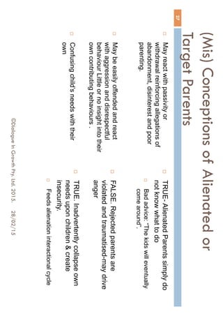 (Mis) Conceptions of Alienated or
Target Parents
 May react with passivity or
withdrawal reinforcing allegations of
abandonment, disinterest and poor
parenting.
 May be easily offended and react
with aggression and disrespectful
behaviour Little or no insight into their
own contributing behaviours .
 Confusing child’s needs with their
own
 TRUE- Alienated Parents simply
do not know what to do
 Bad advice: “The kids will eventually
come around”.
 FALSE. Rejected parents are
violated and traumatised-may drive
anger
 TRUE. Inadvertently collapse own
needs upon children & create
insecurity.
 Feeds alienation interactional cycle
28/02/15
27
©Dialogue In Growth Pty. Ltd. 2015.
 