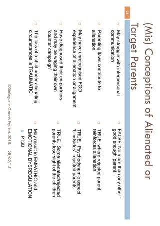 (Mis) Conceptions of Alienated or
Target Parents
 May struggle with interpersonal
communication
 Parenting flaws contribute to
alienation
 May have unrecognised FOO
experience of alienation or alignment
 Have diagnosed their ex-partners
and may be waging their own
‘counter campaign’
 The loss of a child under alienating
circumstances is TRAUMATIC
 FALSE. No more than any other ‘
good enough’ parent
 TRUE where rejected parent
reinforces alienation
 TRUE. Psychodynamic aspect
‘blindsides’ rejected parents
 TRUE. Some alienated/rejected
parents lose sight of the children
 May result in EMPATHIC and
EMOTIONAL DYSREGULATION
 PTSD
28/02/15
28
©Dialogue In Growth Pty. Ltd. 2015.
 