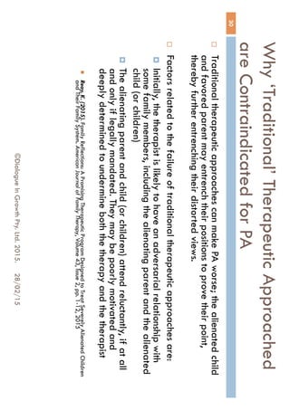 Why ‘Traditional’ Therapeutic
Approached are Contraindicated for PA
28/02/15©Dialogue In Growth Pty. Ltd. 2015.
30
 Traditional therapeutic approaches can make PA worse; the
alienated child and favored parent may entrench their positions to
prove their point, thereby further entrenching their distorted views.
 Factors related to the failure of traditional therapeutic approaches
are:
 Initially, the therapist is likely to have an adversarial relationship
with some family members, including the alienating parent and
the alienated child (or children)
 The alienating parent and child (or children) attend reluctantly, if
at all and only if legally mandated. They may be poorly motivated
and deeply determined to undermine both the therapy and the
therapist
 Reay, K. (2015). Family Reflections: A Promising Therapeutic Program Designed to Treat Severely
Alienated Children and Their Family System. American Journal of Family Therapy, Volume 43, Issue 2,
pp. 1-12, 2015
 