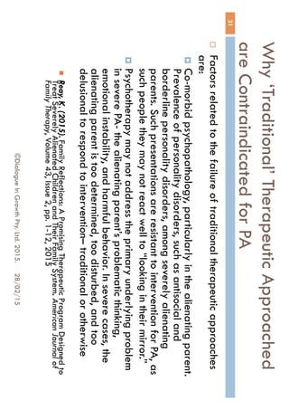 Why ‘Traditional’ Therapeutic
Approached are Contraindicated for PA
28/02/15©Dialogue In Growth Pty. Ltd. 2015.
31
 Factors related to the failure of traditional therapeutic
approaches are:
 Co-morbid psychopathology, particularly in the alienating
parent. Prevalence of personality disorders, such as
antisocial and borderline personality disorders, among
severely alienating parents. Such presentations are
resistant to intervention for PA, as such people they may
not react well to “looking in their mirror.”
 Psychotherapy may not address the primary underlying
problem in severe PA- the alienating parent’s problematic
thinking, emotional instability, and harmful behavior. In
severe cases, the alienating parent is too determined, too
disturbed, and too delusional to respond to intervention–
traditional or otherwise
 Reay, K. (2015). Family Reflections: A Promising Therapeutic Program
Designed to Treat Severely Alienated Children and Their Family System.
American Journal of Family Therapy, Volume 43, Issue 2, pp. 1-12, 2015
 