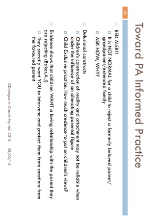 Toward PA Informed Practice
28/02/15©Dialogue In Growth Pty. Ltd. 2015.
32
 RED ALERT!
 It is NOT NORMAL for a child to reject a formerly beloved
parent/grandparent/extended family
 ASK HOW, WHY?
 Delusional constructs
 Children’s construction of reality and attachment may not be reliable
when under the influence of an alienating parental figure
 Child Exclusive practice. How much credence to put on children’s
views?
 Evidence shows that children WANT a loving relationship with the
parent they are rejecting (Baker.A.J)
 They secretly want YOU to intervene and protect them from
sanctions from the favoured parent
 