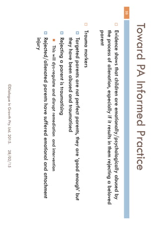 Toward PA Informed Practice
28/02/15©Dialogue In Growth Pty. Ltd. 2015.
33
 Evidence shows that children are emotionally/psychologically
abused by the process of alienation, especially if it results in them
rejecting a beloved parent
 Trauma markers
 Targeted parents are not perfect parents, they are ‘good enough’
but they have been abused and traumatised
 Rejecting a parent is traumatising
 This will dys-regulate and disrupt remediation and intervention
 Rejected/alienated parents have suffered emotional and
attachment injury
 
