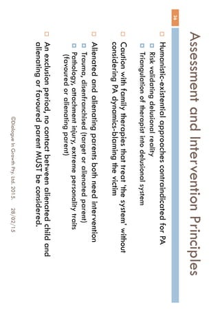 Assessment and Intervention
Principles
28/02/15©Dialogue In Growth Pty. Ltd. 2015.
36
 Humanistic-existential approaches contraindicated for PA
 Risk validating delusional reality
 Triangulation of therapist into delusional system
 Caution with family therapies that treat ‘the system’ without
considering PA dynamics-blaming the victim
 Alienated and alienating parents both need intervention
 Trauma, disenfranchised (target or alienated parent)
 Pathology, attachment injury, extreme personality traits
(favoured or alienating parent)
 An exclusion period, no contact between alienated child and
alienating or favoured parent MUST be considered.
 