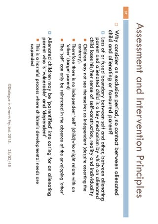 Assessment and Intervention
Principles
28/02/15©Dialogue In Growth Pty. Ltd. 2015.
37
 Why consider an exclusion period, no contact between
alienated child and alienating or favoured parent?
 Loss of or fused boundary between self and other, between
alienating parent and alienated child is a key mechanism by
which an alienated child loses his/her sense of self-construction,
reality and individuality
 Children may not see themselves as independent (despite asserting
the contrary).
 Therefore there is no independent ‘self’ (child)who might relate with
an ‘other’ (target parent)
 The ‘self’ can only be reinstated in the absence of the enveloping
‘other’
 Alienated children may be ‘parentified’ into caring for an
alienating parent who is ‘vulnerable’ and ‘dependent’
 This is a harmful process where children’s developmental needs are
suspended
 