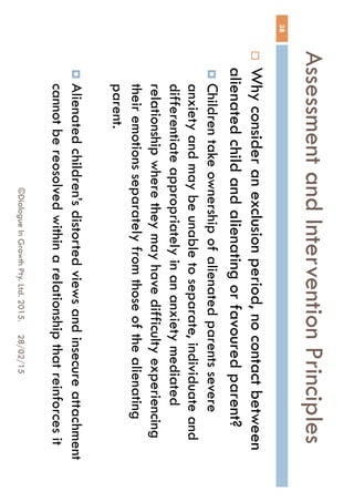 Assessment and Intervention
Principles
28/02/15©Dialogue In Growth Pty. Ltd. 2015.
38
 Why consider an exclusion period, no contact
between alienated child and alienating or favoured
parent?
 Children take ownership of alienated parents severe
anxiety and may be unable to separate, individuate
and differentiate appropriately in an anxiety mediated
relationship where they may have difficulty
experiencing their emotions separately from those of
the alienating parent.
 Alienated children’s distorted views and insecure
attachment cannot be reosolved within a relationship
that reinforces it
 