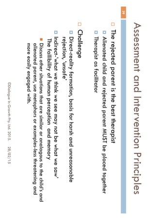 Assessment and Intervention
Principles
28/02/15©Dialogue In Growth Pty. Ltd. 2015.
39
 The rejected parent is the best therapist
 Alienated child and rejected parent MUST be placed
together
 Therapist as facilitator
 Challenge
 Direct-reality formation, basis for harsh and unreasonable
rejection, ‘unsafe’
 Indirect-’what we think we see may not be what we saw’
The fallibility of human perception and memory
 Discuss other situations that are similar or analagous to the
child’s and alienated parent, use metaphors or examples-less
threatening and more easily engaged with.
 