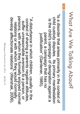 What Are We Talking About?
28/02/15©Dialogue In Growth Pty. Ltd. 2015.
4
“Is a disorder that arises primarily in the context of
child custody disputes. Its primary manifestation
is the child's campaign of denigration against a
parent, a campaign that has no justification”
(Gardener, 1985).
“A disturbance in which children, usually in the
context of sharing a parents negative attitudes,
suffer unreasonable aversion to a person, or
persons, with whom they formally enjoyed normal
relations or with whom they would normally
develop affectionate relations” (Warshak, 2006).
 