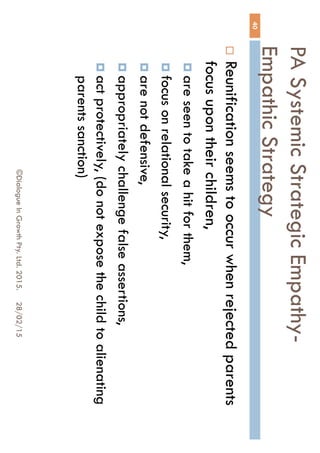 PA Systemic Strategic Empathy-
Empathic Strategy
28/02/15©Dialogue In Growth Pty. Ltd. 2015.
40
 Reunification seems to occur when rejected
parents focus upon their children,
 are seen to take a hit for them,
 focus on relational security,
 are not defensive,
 appropriately challenge false assertions,
 act protectively, (do not expose the child to
alienating parents sanction)
 