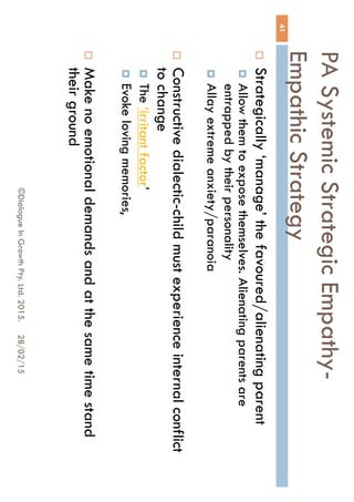 PA Systemic Strategic Empathy-
Empathic Strategy
28/02/15©Dialogue In Growth Pty. Ltd. 2015.
41
 Strategically ‘manage’ the favoured/alienating parent
 Allow them to expose themselves. Alienating parents are
entrapped by their personality
 Allay extreme anxiety/paranoia
 Constructive dialectic-child must experience internal
conflict to change
 The ‘irritant factor’
 Evoke loving memories,
 Make no emotional demands and at the same time
stand their ground
 