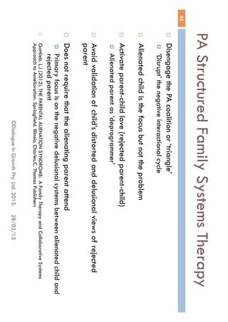 PA Structured Family Systems
Therapy
28/02/15©Dialogue In Growth Pty. Ltd. 2015.
43
 Disengage the PA coalition or ‘triangle’
 ‘Disrupt’ the negative interactional cycle
 Alienated child is the focus but not the problem
 Activate parent-child love (rejected parent-child)
 Alienated parent as ‘deprogrammer’
 Avoid validation of child’s distorted and delusional views of rejected
parent
 Does not require that the alienating parent attend
 Primary focus is on the negative delusional systems between alienated
child and rejected parent
 Gottlieb. L.J (2012). THE PARENTAL ALIENATION SYNDROME: A Family Therapy and Collaborative
Systems Approach to Amelioration. Springfield. Illinois: Charles.C. Thomas Publishers
 