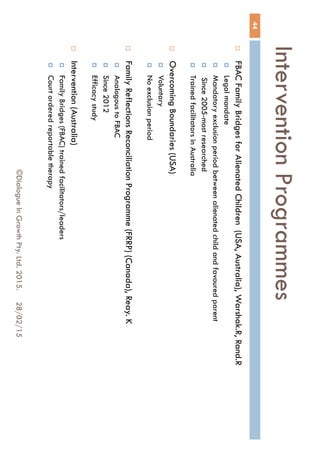 Intervention Programmes
28/02/15©Dialogue In Growth Pty. Ltd. 2015.
44
 FBAC Family Bridges for Alienated Children (USA, Australia), Warshak.R, Rand.R
 Legal mandate
 Mandatory exclusion period between alienated child and favoured parent
 Since 2005-most researched
 Trained facilitators in Australia
 Overcoming Boundaries (USA)
 Voluntary
 No exclusion period
 Family Reflections Reconciliation Programme (FRRP) (Canada), Reay. K
 Analogous to FBAC
 Since 2012
 Efficacy study
 Intervention (Australia)
 Family Bridges (FBAC) trained facilitators/leaders
 Court ordered reportable therapy
 