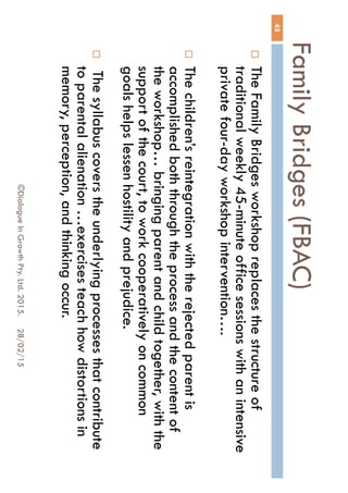 Family Bridges (FBAC)
28/02/15©Dialogue In Growth Pty. Ltd. 2015.
45
 The Family Bridges workshop replaces the structure
of traditional weekly 45-minute office sessions with an
intensive private four-day workshop intervention….
 The children’s reintegration with the rejected parent is
accomplished both through the process and the
content of the workshop… bringing parent and child
together, with the support of the court, to work
cooperatively on common goals helps lessen hostility
and prejudice.
 The syllabus covers the underlying processes that
contribute to parental alienation …exercises teach
how distortions in memory, perception, and thinking
occur.
 