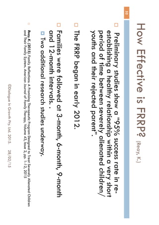 How Effective is FRRP? (Reay, K.)
28/02/15©Dialogue In Growth Pty. Ltd. 2015.
52
 Preliminary studies show a “95% success rate in
re-establishing a healthy relationship within a very
short period of time between severely alienated
children/youths and their rejected parent”.
 The FRRP began in early 2012.
 Families were followed at 3-month, 6-month, 9-
month and 12-month intervals. .
 Two additional research studies underway.
 Reay, K. (2015). Family Reflections: A Promising Therapeutic Program Designed to Treat Severely
Alienated Children and Their Family System. American Journal of Family Therapy, Volume 43, Issue 2,
pp. 1-12, 2015
 