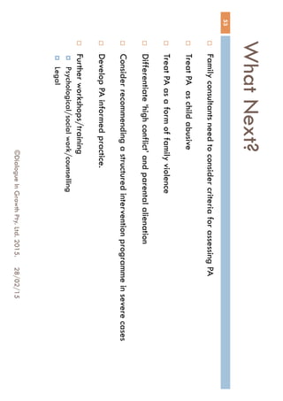 What Next?
28/02/15©Dialogue In Growth Pty. Ltd. 2015.
53
 Family consultants need to consider criteria for assessing PA
 Treat PA as child abusive
 Treat PA as a form of family violence
 Differentiate ‘high conflict’ and parental alienation
 Consider recommending a structured intervention programme in severe
cases
 Develop PA informed practice.
 Further workshops/training
 Psychological/social work/counselling
 Legal
 