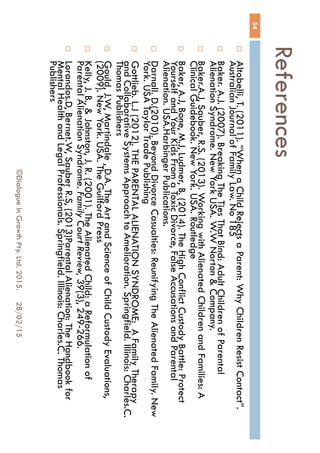 References
28/02/15©Dialogue In Growth Pty. Ltd. 2015.
54
 Altobelli, T. (2011). “When a Child Rejects a Parent: Why Children Resist
Contact”. Australian Journal of Family Law. No 185
 Baker. A.J. (2007). Breaking The Ties That Bind: Adult Children of Parental
Alienation Syndrome. New York USA. W.W Norton & Company.
 Baker.A.J, Sauber, R.S. (2013). Working with Alienated Children and
Families: A Clinical Guidebook. New York. USA. Routledge
 Baker, A.J, Bone, M.J, Ludmer, B. (2014). The High Conflict Custody Battle:
Protect Yourself and Your Kids From a Toxic Divorce, False Accusations
and Parental Alienation. USA.Harbinger Publications.
 Darnall. D.(2010). Beyond Divorce Casualties: Reunifying The Alienated
Family. New York. USA Taylor Trade Publishing
 Gottlieb. L.J (2012). THE PARENTAL ALIENATION SYNDROME: A Family
Therapy and Collaborative Systems Approach to Amelioration. Springfield.
Illinois: Charles.C. Thomas Publishers
 Gould, J.W, Martindale , D.A. The Art and Science of Child Custody
Evaluations, (2009). New York. USA. The Guilford Press
 Kelly, J. B., & Johnston, J. R. (2001). The Alienated Child: a Reformulation
of Parental Alienation Syndrome. Family Court Review, 39(3), 249-266.
 Lorandos.D, Bernet.W, Sauber R.S, (2013)Parental Alienation: The
Handbook for Mental Health and Legal Professionals. Springfield. Illinois:
Charles.C. Thomas Publishers
 