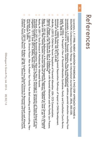 References
28/02/15©Dialogue In Growth Pty. Ltd. 2015.
55
 Lowenstein, L. F. (1998). PARENT ALIENATION SYNDROME: A TWO STEP APPROACH
TOWARD A SOLUTION. Contemporary Family Therapy: An International Journal December,
20(4), 505-520.
 Lowenstein, L. F. (2007). Parental Alienation: How to understand and address parental alienation
resulting from acrimonious divorce or separation. London: Russell House Publishing.
 Lund, M. (1995). A Therapist's View of Parental Alienation Syndrome. Family and Conciliation
Courts Review, 33(3), 308-316.
 McIntosh, J. (2003). Enduring Conflict in Parental Separation: Pathways of Impact on Child
Development. Journal of Family Studies, Vol. 9(1), 63-80.
 McBride, J.(2012). Child-less Parent: Snapshots of Parental Alienation. USA. CCS
Communication.
 Moore,T. Please…Let Me See My Son: A Fathers Fight with Parental Alienation and the Family
Law Process.(2013). Guildford. UK. Grosvenor House Publishing
 Reay, K. (2015). Family Reflections: A Promising Therapeutic Program Designed to Treat
Severely Alienated Children and Their Family System. American Journal of Family Therapy,
Volume 43, Issue 2, pp. 1-12, 2015
 Reahy, M (2011). Toxic Divorce-A Workbook for Alienated Parents
 Warshak, R.A (2014). Parental Alienation: What it is; How to Manage it. University of Texas
School of Law. American Academy of Matrimonial Lawyers (Texas Chapter). Innovations
;Breaking Boundaries in Custody Litigation. 12-13 June 2014. Dallas, Texas. USA.
 Warshak, R. A. (2010). Divorce Poison: How to Protect Your Family from Bad-mouthing and
Brainwashing. New York: Harper Collins.
 Warshak, R.A. (2010). Family Bridges: Using Insights From Social Science to Reconnect Parents
and Alienated Children. Family Court Review. Volume 38. No 1. January 2010. Association of
Family and Conciliation Courts.
 