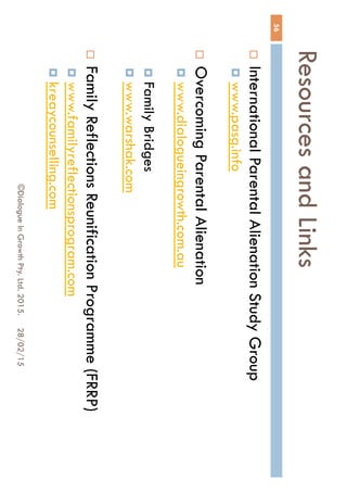 Resources and Links
28/02/15©Dialogue In Growth Pty. Ltd. 2015.
56
 International Parental Alienation Study Group
 www.pasg.info
 Overcoming Parental Alienation
 www.dialogueingrowth.com.au
 Family Bridges
 www.warshak.com
 Family Reflections Reunification Programme
(FRRP)
 www.familyreflectionsprogram.com
 kreaycounselling.com
 