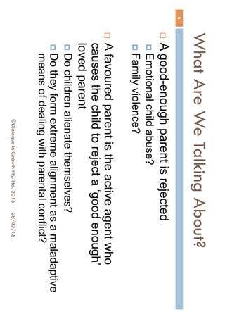 What Are We Talking About?
28/02/15©Dialogue In Growth Pty. Ltd. 2015.
6
 A good-enough parent is rejected
 Emotional child abuse?
 Family violence?
 A favoured parent is the active agent who
causes the child to reject a ‘good enough’
loved parent
 Do children alienate themselves?
 Do they form extreme alignment as a maladaptive
means of dealing with parental conflict?
 