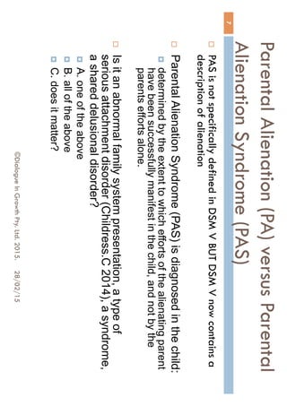 Parental Alienation (PA) versus
Parental Alienation Syndrome
(PAS)
28/02/15©Dialogue In Growth Pty. Ltd. 2015.
7
 PAS is not specifically defined in DSM V BUT DSM V now
contains a description of alienation
 Parental Alienation Syndrome (PAS) is diagnosed in the child:
 determined by the extent to which efforts of the alienating parent
have been successfully manifest in the child, and not by the
parents efforts alone.
 Is it an abnormal family system presentation, a type of
serious attachment disorder (Childress.C 2014), a syndrome,
a shared delusional disorder?
 A. one of the above
 B. all of the above
 C. does it matter?
 